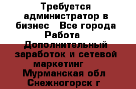 Требуется администратор в бизнес - Все города Работа » Дополнительный заработок и сетевой маркетинг   . Мурманская обл.,Снежногорск г.